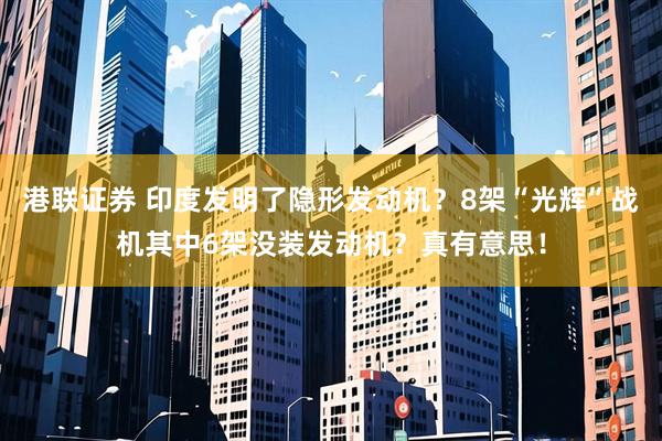 港联证券 印度发明了隐形发动机？8架“光辉”战机其中6架没装发动机？真有意思！
