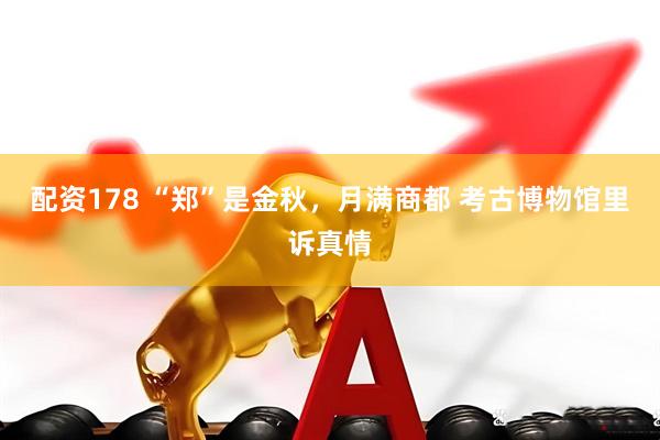 配资178 “郑”是金秋，月满商都 考古博物馆里诉真情