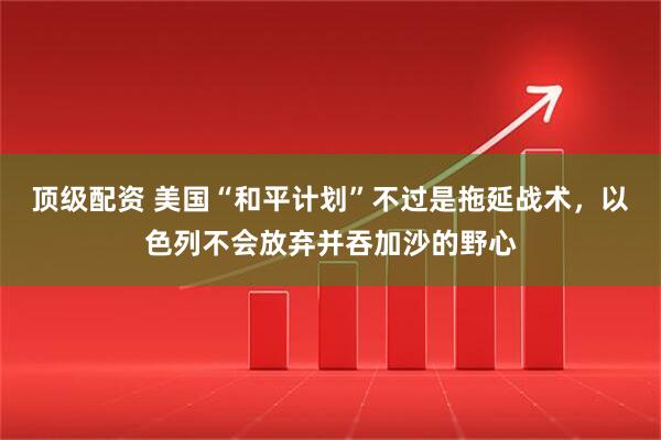 顶级配资 美国“和平计划”不过是拖延战术，以色列不会放弃并吞加沙的野心