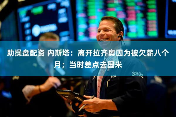 助操盘配资 内斯塔：离开拉齐奥因为被欠薪八个月；当时差点去国米