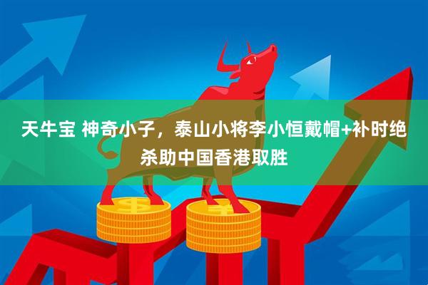 天牛宝 神奇小子，泰山小将李小恒戴帽+补时绝杀助中国香港取胜