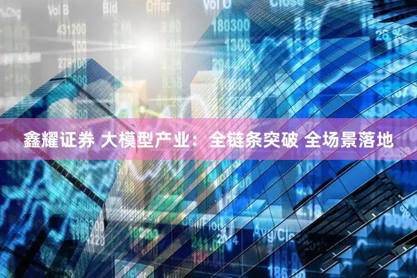 鑫耀证券 大模型产业：全链条突破 全场景落地