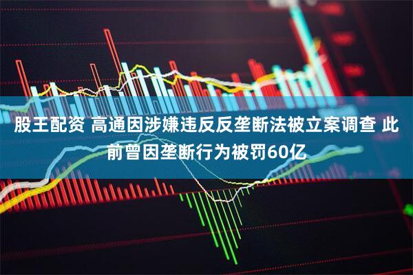 股王配资 高通因涉嫌违反反垄断法被立案调查 此前曾因垄断行为被罚60亿