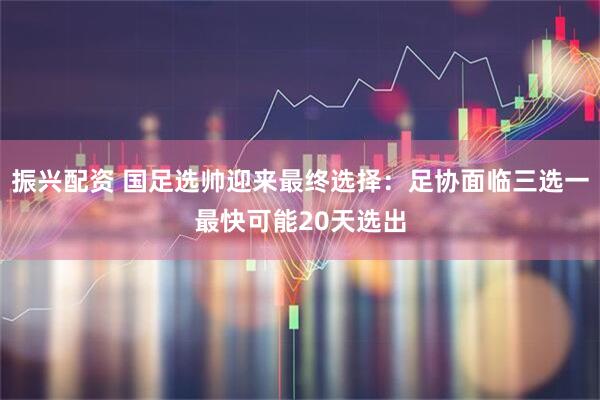 振兴配资 国足选帅迎来最终选择：足协面临三选一最快可能20天选出
