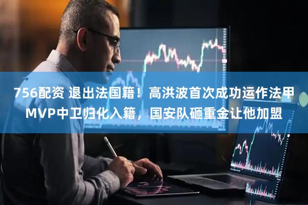 756配资 退出法国籍！高洪波首次成功运作法甲MVP中卫归化入籍，国安队砸重金让他加盟