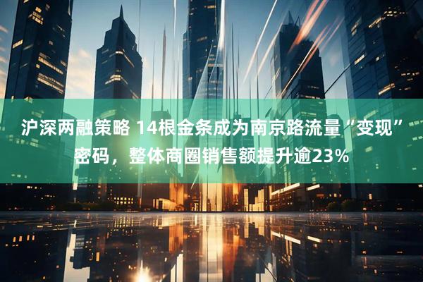 沪深两融策略 14根金条成为南京路流量“变现”密码，整体商圈销售额提升逾23%