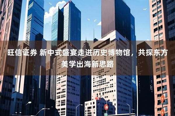 旺信证券 新中式盛宴走进历史博物馆，共探东方美学出海新思路