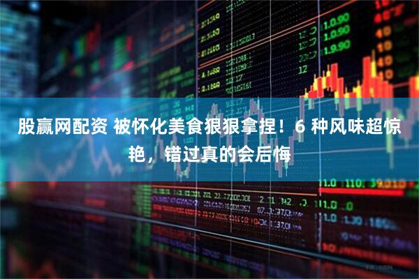 股赢网配资 被怀化美食狠狠拿捏！6 种风味超惊艳，错过真的会后悔