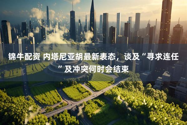 锦牛配资 内塔尼亚胡最新表态，谈及“寻求连任”及冲突何时会结束