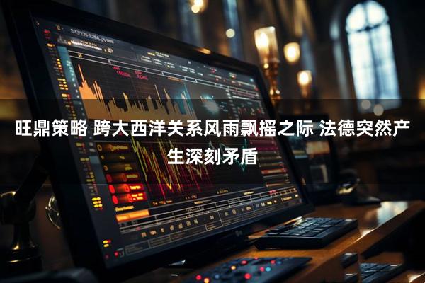 旺鼎策略 跨大西洋关系风雨飘摇之际 法德突然产生深刻矛盾