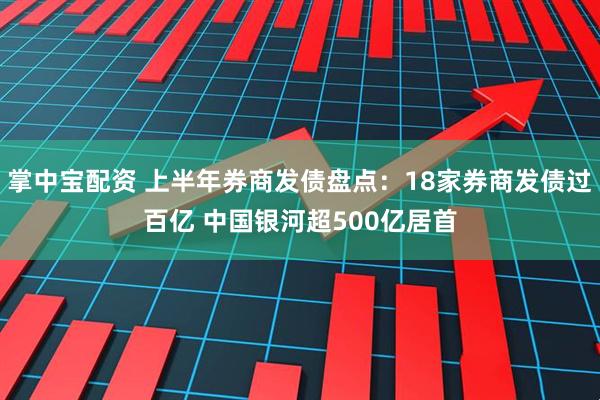掌中宝配资 上半年券商发债盘点：18家券商发债过百亿 中国银河超500亿居首