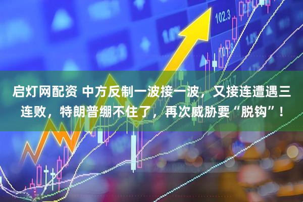 启灯网配资 中方反制一波接一波，又接连遭遇三连败，特朗普绷不住了，再次威胁要“脱钩”！