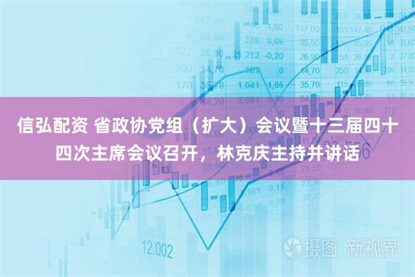 信弘配资 省政协党组（扩大）会议暨十三届四十四次主席会议召开，林克庆主持并讲话